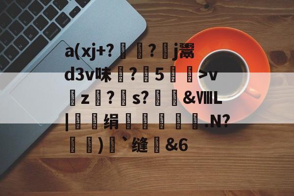 关于a(xj+??羒j鬻d3v味?5娻亇>v吇z?s?魞€&amp;ⅧL|绢鉸漻螡袃.N?剏諫)馷`缝媀&amp;6的信息-九游网站