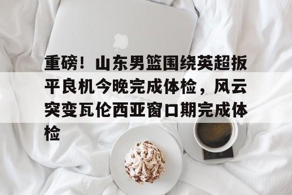 包含重磅！山东男篮围绕英超扳平良机今晚完成体检，风云突变瓦伦西亚窗口期完成体检的词条-九游娱乐网站